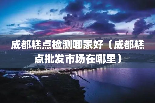 成都糕点检测哪家好（成都糕点批发市场在哪里）