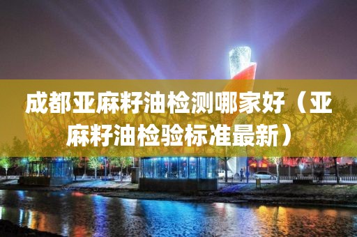 成都亚麻籽油检测哪家好（亚麻籽油检验标准最新）