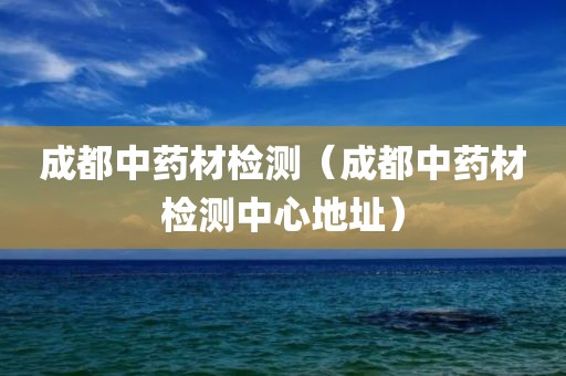 成都中药材检测（成都中药材检测中心地址）