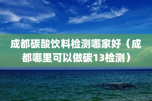 成都碳酸饮料检测哪家好（成都哪里可以做碳13检测）