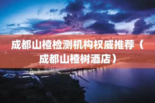 成都山楂检测机构权威推荐（成都山楂树酒店）