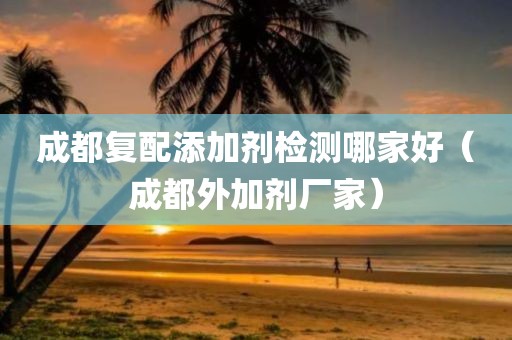 成都复配添加剂检测哪家好（成都外加剂厂家）