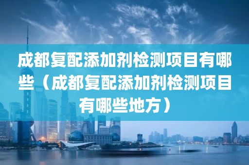 成都复配添加剂检测项目有哪些（成都复配添加剂检测项目有哪些地方）